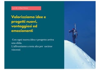 Valorizziamo idee e
progetti nuovi,
vantaggiosi ed
emozionanti
LA NS. STRATEGIA
Con ogni nuova idea e progetto arriva
una sfida.
L'affrontiamo a testa alta per uscirne
vincenti
 