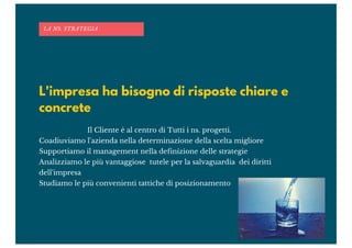 L'impresa ha bisogno di risposte chiare e
concrete
Il Cliente è al centro di Tutti i ns. progetti.
Coadiuviamo l'azienda nella determinazione della scelta migliore
Supportiamo il management nella definizione delle strategie
Analizziamo le più vantaggiose tutele per la salvaguardia dei diritti
dell'impresa
Studiamo le più convenienti tattiche di posizionamento
LA NS. STRATEGIA
 