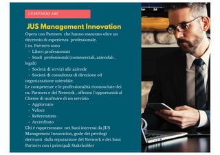 JUS Management Innovation
I PARTNERS JMI
Opera con Partners che hanno maturato oltre un
decennio di esperienza professionale.
I ns. Partners sono
- Liberi professionisti
- Studi professionali (commerciali, aziendali ,
legali)
- Società di servizi alle aziende
- Società di consulenza di direzione ed
organizzazione aziendale.
Le competenze e le professionalità riconosciute dei
ns. Partners e del Network , offrono l'opportunità al
Cliente di usufruire di un servizio
- Aggiornato
- Veloce
- Referenziato
- Accreditato
Chi è rappresentato nei Suoi interessi da JUS
Management Innovation, gode dei privilegi
derivanti dalla reputazione del Network e dei Suoi
Partners con i principali Stakeholder
 