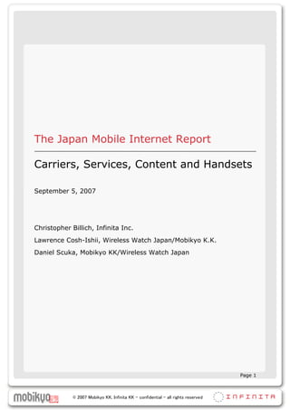 The Japan Mobile Internet Report

Carriers, Services, Content and Handsets

September 5, 2007




Christopher Billich, Infinita Inc.
Lawrence Cosh-Ishii, Wireless Watch Japan/Mobikyo K.K.
Daniel Scuka, Mobikyo KK/Wireless Watch Japan




                                                                                   Page 1



             © 2007 Mobikyo KK, Infinita KK – confidential – all rights reserved
 