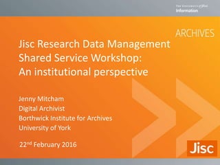 Jisc Research Data Management
Shared Service Workshop:
An institutional perspective
Jenny Mitcham
Digital Archivist
Borthwick Institute for Archives
University of York
22nd February 2016
 
