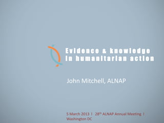 Evidence & knowledge
in humanitarian action


John Mitchell, ALNAP



5 March 2013 l 28th ALNAP Annual Meeting l
Washington DC
 