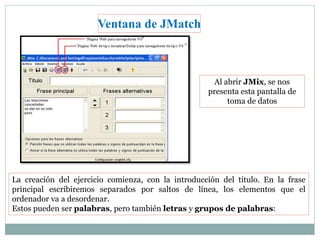 Ventana de JMatch 
Al abrir JMix, se nos 
presenta esta pantalla de 
toma de datos 
La creación del ejercicio comienza, con la introducción del título. En la frase 
principal escribiremos separados por saltos de línea, los elementos que el 
ordenador va a desordenar. 
Estos pueden ser palabras, pero también letras y grupos de palabras: 
 