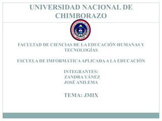 UNIVERSIDAD NACIONAL DE 
CHIMBORAZO 
FACULTAD DE CIENCIAS DE LA EDUCACIÓN HUMANAS Y 
TECNOLOGÍAS 
ESCUELA DE IMFORMÁTICA APLICADA A LA EDUCACIÓN 
INTEGRANTES: 
ZANDRA YÁNEZ 
JOSÉ ANILEMA 
TEMA: JMIX 
 