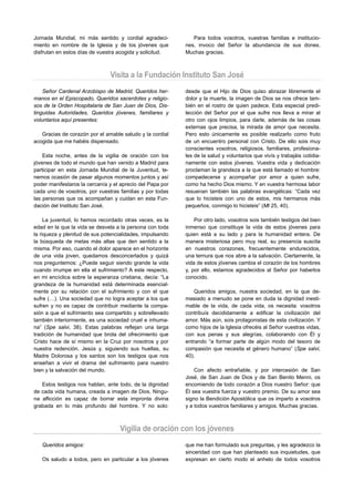 Jornada Mundial, mi más sentido y cordial agradeci-           Para todos vosotros, vuestras familias e institucio-
miento en nombre de la Iglesia y de los jóvenes que        nes, invoco del Señor la abundancia de sus dones.
disfrutan en estos días de vuestra acogida y solicitud.    Muchas gracias.



                               Visita a la Fundación Instituto San José
    Señor Cardenal Arzobispo de Madrid, Queridos her-      desde que el Hijo de Dios quiso abrazar libremente el
manos en el Episcopado, Queridos sacerdotes y religio-     dolor y la muerte, la imagen de Dios se nos ofrece tam-
sos de la Orden Hospitalaria de San Juan de Dios, Dis-     bién en el rostro de quien padece. Esta especial predi-
tinguidas Autoridades, Queridos jóvenes, familiares y      lección del Señor por el que sufre nos lleva a mirar al
voluntarios aquí presentes:                                otro con ojos limpios, para darle, además de las cosas
                                                           externas que precisa, la mirada de amor que necesita.
   Gracias de corazón por el amable saludo y la cordial    Pero esto únicamente es posible realizarlo como fruto
acogida que me habéis dispensado.                          de un encuentro personal con Cristo. De ello sois muy
                                                           conscientes vosotros, religiosos, familiares, profesiona-
    Esta noche, antes de la vigilia de oración con los     les de la salud y voluntarios que vivís y trabajáis cotidia-
jóvenes de todo el mundo que han venido a Madrid para      namente con estos jóvenes. Vuestra vida y dedicación
participar en esta Jornada Mundial de la Juventud, te-     proclaman la grandeza a la que está llamado el hombre:
nemos ocasión de pasar algunos momentos juntos y así       compadecerse y acompañar por amor a quien sufre,
poder manifestaros la cercanía y el aprecio del Papa por   como ha hecho Dios mismo. Y en vuestra hermosa labor
cada uno de vosotros, por vuestras familias y por todas    resuenan también las palabras evangélicas: “Cada vez
las personas que os acompañan y cuidan en esta Fun-        que lo hicisteis con uno de estos, mis hermanos más
dación del Instituto San José.                             pequeños, conmigo lo hicisteis” (Mt 25, 40).

     La juventud, lo hemos recordado otras veces, es la        Por otro lado, vosotros sois también testigos del bien
edad en la que la vida se desvela a la persona con toda    inmenso que constituye la vida de estos jóvenes para
la riqueza y plenitud de sus potencialidades, impulsando   quien está a su lado y para la humanidad entera. De
la búsqueda de metas más altas que den sentido a la        manera misteriosa pero muy real, su presencia suscita
misma. Por eso, cuando el dolor aparece en el horizonte    en nuestros corazones, frecuentemente endurecidos,
de una vida joven, quedamos desconcertados y quizá         una ternura que nos abre a la salvación. Ciertamente, la
nos preguntemos: ¿Puede seguir siendo grande la vida       vida de estos jóvenes cambia el corazón de los hombres
cuando irrumpe en ella el sufrimiento? A este respecto,    y, por ello, estamos agradecidos al Señor por haberlos
en mi encíclica sobre la esperanza cristiana, decía: “La   conocido.
grandeza de la humanidad está determinada esencial-
mente por su relación con el sufrimiento y con el que          Queridos amigos, nuestra sociedad, en la que de-
sufre (…). Una sociedad que no logra aceptar a los que     masiado a menudo se pone en duda la dignidad inesti-
sufren y no es capaz de contribuir mediante la compa-      mable de la vida, de cada vida, os necesita: vosotros
sión a que el sufrimiento sea compartido y sobrellevado    contribuís decididamente a edificar la civilización del
también interiormente, es una sociedad cruel e inhuma-     amor. Más aún, sois protagonistas de esta civilización. Y
na” (Spe salvi, 38). Estas palabras reflejan una larga     como hijos de la Iglesia ofrecéis al Señor vuestras vidas,
tradición de humanidad que brota del ofrecimiento que      con sus penas y sus alegrías, colaborando con Él y
Cristo hace de sí mismo en la Cruz por nosotros y por      entrando “a formar parte de algún modo del tesoro de
nuestra redención. Jesús y, siguiendo sus huellas, su      compasión que necesita el género humano” (Spe salvi,
Madre Dolorosa y los santos son los testigos que nos       40).
enseñan a vivir el drama del sufrimiento para nuestro
bien y la salvación del mundo.                                 Con afecto entrañable, y por intercesión de San
                                                           José, de San Juan de Dios y de San Benito Menni, os
   Estos testigos nos hablan, ante todo, de la dignidad    encomiendo de todo corazón a Dios nuestro Señor: que
de cada vida humana, creada a imagen de Dios. Ningu-       Él sea vuestra fuerza y vuestro premio. De su amor sea
na aflicción es capaz de borrar esta impronta divina       signo la Bendición Apostólica que os imparto a vosotros
grabada en lo más profundo del hombre. Y no solo:          y a todos vuestros familiares y amigos. Muchas gracias.



                                   Vigilia de oración con los jóvenes
   Queridos amigos:                                        que me han formulado sus preguntas, y les agradezco la
                                                           sinceridad con que han planteado sus inquietudes, que
   Os saludo a todos, pero en particular a los jóvenes     expresan en cierto modo el anhelo de todos vosotros
 
