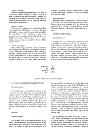 Saludo en alemán                                          rar en ella con alegría y fidelidad, sabiendo que Él nunca
    Queridos jóvenes de lengua alemana. En el fondo, lo       os abandonará ni os traicionará. Él está con nosotros
que nuestro corazón desea es lo bueno y bello de la           hasta el fin del mundo.
vida. No permitáis que vuestros deseos y anhelos cai-
gan en el vacío, antes bien haced que cobren fuerza en            Saludo en polaco
Cristo. Él es el cimiento firme, el punto de referencia           Queridos amigos procedentes de Polonia. Esta vigi-
seguro para una vida plena.                                   lia de oración está colmada de la presencia de Cristo.
                                                              Seguros de su amor, acercaos a Él con la llama de
    Saludo en italiano                                        vuestra fe. Él os colmará de su vida. Edificad vuestra
    Me dirijo ahora a los jóvenes de lengua italiana. Que-    vida sobre Cristo y su Evangelio. Os bendigo de co-
ridos amigos, esta Vigilia quedará como una experiencia       razón.
inolvidable en vuestra vida. Conservad la llama que Dios
ha encendido en vuestros corazones en esta noche:                AL TERMINAR LA VIGILIA
procurad que no se apague, alimentadla cada día, com-
partidla con vuestros coetáneos que viven en la oscuri-          Queridos jóvenes:
dad y buscan una luz para su camino. Gracias. Adiós.
Hasta mañana.                                                     Hemos vivido una aventura juntos. Firmes en la fe
                                                              en Cristo habéis resistido la lluvia. Antes de marcharme,
   Saludo en portugués                                        deseo daros las buenas noches a todos. Que descans-
   Mis queridos amigos, os invito a todos a establecer        éis bien. Gracias por el sacrificio que estáis haciendo y
un diálogo personal con Cristo, exponiéndole las propias      que no dudo ofreceréis generosamente al Señor. Nos
dudas y sobre todo escuchándolo. El Señor está aquí y         vemos mañana, si Dios quiere, en la celebración eu-
os llama. Jóvenes amigos, vale la pena escuchar en            carística. Os espero a todos. Os doy las gracias por el
nuestro interior la Palabra de Jesús y caminar siguiendo      maravilloso ejemplo que habéis dado. Igual que esta
sus pasos. Pedid al Señor que os ayude a descubrir            noche, con Cristo podréis siempre afrontar las pruebas
vuestra vocación en la vida y en la Iglesia, y a perseve-     de la vida. No lo olvidéis. Gracias a todos.



                                                  DOMINGO
                                                         21
                                                   AGOSTO
                                                      2011



                                        Santa Misa en Cuatro Vientos
   AL INICIO DE LA CELEBRACIÓN EUCARÍSTICA                    afecto especial con el que Jesús os mira. Sí, el Señor os
                                                              quiere y os llama amigos suyos (cf. Jn 15,15). Él viene a
   Queridos jóvenes:                                          vuestro encuentro y desea acompañaros en vuestro
                                                              camino, para abriros las puertas de una vida plena, y
    He pensado mucho en vosotros en estas horas que           haceros partícipes de su relación íntima con el Padre.
no nos hemos visto. Espero que hayáis podido dormir           Nosotros, por nuestra parte, conscientes de la grandeza
un poco, a pesar de las inclemencias del tiempo. Seguro       de su amor, deseamos corresponder con toda generosi-
que en esta madrugada habréis levantado los ojos al           dad a esta muestra de predilección con el propósito de
cielo más de una vez, y no sólo los ojos, también el          compartir también con los demás la alegría que hemos
corazón, y esto os habrá permitido rezar. Dios saca           recibido. Ciertamente, son muchos en la actualidad los
bienes de todo. Con esta confianza, y sabiendo que el         que se sienten atraídos por la figura de Cristo y desean
Señor nunca nos abandona, comenzamos nuestra cele-            conocerlo mejor. Perciben que Él es la respuesta a mu-
bración eucarística llenos de entusiasmo y firmes en la       chas de sus inquietudes personales. Pero, ¿quién es Él
fe.                                                           realmente? ¿Cómo es posible que alguien que ha vivido
                                                              sobre la tierra hace tantos años tenga algo que ver
   HOMILÍA                                                    conmigo hoy?

   Queridos jóvenes:                                              En el evangelio que hemos escuchado (cf. Mt 16,
                                                              13-20), vemos representados como dos modos distintos
    Con la celebración de la Eucaristía llegamos al mo-       de conocer a Cristo. El primero consistiría en un cono-
mento culminante de esta Jornada Mundial de la Juven-         cimiento externo, caracterizado por la opinión corriente.
tud. Al veros aquí, venidos en gran número de todas           A la pregunta de Jesús: «¿Quién dice la gente que es el
partes, mi corazón se llena de gozo pensando en el            Hijo del hombre?», los discípulos responden: «Unos que
 