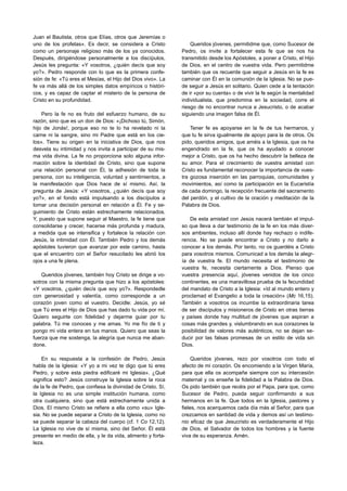 Juan el Bautista, otros que Elías, otros que Jeremías o
uno de los profetas». Es decir, se considera a Cristo             Queridos jóvenes, permitidme que, como Sucesor de
como un personaje religioso más de los ya conocidos.          Pedro, os invite a fortalecer esta fe que se nos ha
Después, dirigiéndose personalmente a los discípulos,         transmitido desde los Apóstoles, a poner a Cristo, el Hijo
Jesús les pregunta: «Y vosotros, ¿quién decís que soy         de Dios, en el centro de vuestra vida. Pero permitidme
yo?». Pedro responde con lo que es la primera confe-          también que os recuerde que seguir a Jesús en la fe es
sión de fe: «Tú eres el Mesías, el Hijo del Dios vivo». La    caminar con Él en la comunión de la Iglesia. No se pue-
fe va más allá de los simples datos empíricos o históri-      de seguir a Jesús en solitario. Quien cede a la tentación
cos, y es capaz de captar el misterio de la persona de        de ir «por su cuenta» o de vivir la fe según la mentalidad
Cristo en su profundidad.                                     individualista, que predomina en la sociedad, corre el
                                                              riesgo de no encontrar nunca a Jesucristo, o de acabar
    Pero la fe no es fruto del esfuerzo humano, de su         siguiendo una imagen falsa de Él.
razón, sino que es un don de Dios: «¡Dichoso tú, Simón,
hijo de Jonás!, porque eso no te lo ha revelado ni la             Tener fe es apoyarse en la fe de tus hermanos, y
carne ni la sangre, sino mi Padre que está en los cie-        que tu fe sirva igualmente de apoyo para la de otros. Os
los». Tiene su origen en la iniciativa de Dios, que nos       pido, queridos amigos, que améis a la Iglesia, que os ha
desvela su intimidad y nos invita a participar de su mis-     engendrado en la fe, que os ha ayudado a conocer
ma vida divina. La fe no proporciona solo alguna infor-       mejor a Cristo, que os ha hecho descubrir la belleza de
mación sobre la identidad de Cristo, sino que supone          su amor. Para el crecimiento de vuestra amistad con
una relación personal con Él, la adhesión de toda la          Cristo es fundamental reconocer la importancia de vues-
persona, con su inteligencia, voluntad y sentimientos, a      tra gozosa inserción en las parroquias, comunidades y
la manifestación que Dios hace de sí mismo. Así, la           movimientos, así como la participación en la Eucaristía
pregunta de Jesús: «Y vosotros, ¿quién decís que soy          de cada domingo, la recepción frecuente del sacramento
yo?», en el fondo está impulsando a los discípulos a          del perdón, y el cultivo de la oración y meditación de la
tomar una decisión personal en relación a Él. Fe y se-        Palabra de Dios.
guimiento de Cristo están estrechamente relacionados.
Y, puesto que supone seguir al Maestro, la fe tiene que           De esta amistad con Jesús nacerá también el impul-
consolidarse y crecer, hacerse más profunda y madura,         so que lleva a dar testimonio de la fe en los más diver-
a medida que se intensifica y fortalece la relación con       sos ambientes, incluso allí donde hay rechazo o indife-
Jesús, la intimidad con Él. También Pedro y los demás         rencia. No se puede encontrar a Cristo y no darlo a
apóstoles tuvieron que avanzar por este camino, hasta         conocer a los demás. Por tanto, no os guardéis a Cristo
que el encuentro con el Señor resucitado les abrió los        para vosotros mismos. Comunicad a los demás la alegr-
ojos a una fe plena.                                          ía de vuestra fe. El mundo necesita el testimonio de
                                                              vuestra fe, necesita ciertamente a Dios. Pienso que
    Queridos jóvenes, también hoy Cristo se dirige a vo-      vuestra presencia aquí, jóvenes venidos de los cinco
sotros con la misma pregunta que hizo a los apóstoles:        continentes, es una maravillosa prueba de la fecundidad
«Y vosotros, ¿quién decís que soy yo?». Respondedle           del mandato de Cristo a la Iglesia: «Id al mundo entero y
con generosidad y valentía, como corresponde a un             proclamad el Evangelio a toda la creación» (Mc 16,15).
corazón joven como el vuestro. Decidle: Jesús, yo sé          También a vosotros os incumbe la extraordinaria tarea
que Tú eres el Hijo de Dios que has dado tu vida por mí.      de ser discípulos y misioneros de Cristo en otras tierras
Quiero seguirte con fidelidad y dejarme guiar por tu          y países donde hay multitud de jóvenes que aspiran a
palabra. Tú me conoces y me amas. Yo me fío de ti y           cosas más grandes y, vislumbrando en sus corazones la
pongo mi vida entera en tus manos. Quiero que seas la         posibilidad de valores más auténticos, no se dejan se-
fuerza que me sostenga, la alegría que nunca me aban-         ducir por las falsas promesas de un estilo de vida sin
done.                                                         Dios.

    En su respuesta a la confesión de Pedro, Jesús                 Queridos jóvenes, rezo por vosotros con todo el
habla de la Iglesia: «Y yo a mi vez te digo que tú eres       afecto de mi corazón. Os encomiendo a la Virgen María,
Pedro, y sobre esta piedra edificaré mi Iglesia». ¿Qué        para que ella os acompañe siempre con su intercesión
significa esto? Jesús construye la Iglesia sobre la roca      maternal y os enseñe la fidelidad a la Palabra de Dios.
de la fe de Pedro, que confiesa la divinidad de Cristo. Sí,   Os pido también que recéis por el Papa, para que, como
la Iglesia no es una simple institución humana, como          Sucesor de Pedro, pueda seguir confirmando a sus
otra cualquiera, sino que está estrechamente unida a          hermanos en la fe. Que todos en la Iglesia, pastores y
Dios. El mismo Cristo se refiere a ella como «su» Igle-       fieles, nos acerquemos cada día más al Señor, para que
sia. No se puede separar a Cristo de la Iglesia, como no      crezcamos en santidad de vida y demos así un testimo-
se puede separar la cabeza del cuerpo (cf. 1 Co 12,12).       nio eficaz de que Jesucristo es verdaderamente el Hijo
La Iglesia no vive de sí misma, sino del Señor. Él está       de Dios, el Salvador de todos los hombres y la fuente
presente en medio de ella, y le da vida, alimento y forta-    viva de su esperanza. Amén.
leza.
 