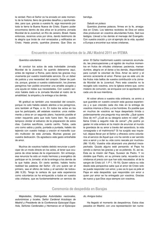 la verdad. Pero el Señor os ha enviado en este momen-        bendiga.
to de la historia, lleno de grandes desafíos y oportunida-
des, para que, gracias a vuestra fe, siga resonando por          Saludo en polaco
toda la tierra la Buena Nueva de Cristo. Espero poder            Queridos jóvenes polacos, firmes en la fe, arraiga-
encontraros dentro de dos años en la próxima Jornada         dos en Cristo. Los talentos recibidos de Dios en estos
Mundial de la Juventud, en Río de Janeiro, Brasil. Hasta     días produzcan en vosotros abundantes frutos. Sed sus
entonces, recemos unos por otros, dando testimonio de        testigos. Llevad a los demás el mensaje del Evangelio.
la alegría que brota de vivir enraizados y edificados en     Con vuestra oración y con el ejemplo de la vida, ayudad
Cristo. Hasta pronto, queridos jóvenes. Que Dios os          a Europa a encontrar sus raíces cristianas.



               Encuentro con los voluntarios de la JMJ Madrid 2011 en IFEMA
   Queridos voluntarios:                                     amor. El Señor trasformará vuestro cansancio acumula-
                                                             do, las preocupaciones y el agobio de muchos momen-
    Al concluir los actos de esta inolvidable Jornada        tos en frutos de virtudes cristianas: paciencia, manse-
Mundial de la Juventud, he querido detenerme aquí,           dumbre, alegría en el darse a los demás, disponibilidad
antes de regresar a Roma, para daros las gracias muy         para cumplir la voluntad de Dios. Amar es servir y el
vivamente por vuestro inestimable servicio. Es un deber      servicio acrecienta el amor. Pienso que es este uno de
de justicia y una necesidad del corazón. Deber de justi-     los frutos más bellos de vuestra contribución a la Jorna-
cia, porque, gracias a vuestra colaboración, los jóvenes     da Mundial de la Juventud. Pero esta cosecha no la
peregrinos han podido encontrar una amable acogida y         recogéis solo vosotros, sino la Iglesia entera que, como
una ayuda en todas sus necesidades. Con vuestro ser-         misterio de comunión, se enriquece con la aportación de
vicio habéis dado a la Jornada Mundial el rostro de la       cada uno de sus miembros.
amabilidad, la simpatía y la entrega a los demás.
                                                                 Al volver ahora a vuestra vida ordinaria, os animo a
     Mi gratitud es también una necesidad del corazón,       que guardéis en vuestro corazón esta gozosa experien-
porque no solo habéis estado atentos a los peregrinos,       cia y a que crezcáis cada día más en la entrega de
sino también al Papa, a mi. En todos los actos en los        vosotros mismos a Dios y a los hombres. Es posible que
que he participado, allí estabais vosotros: unos visible-    en muchos de vosotros se haya despertado tímida o
mente y otros en un segundo plano, haciendo posible el       poderosamente una pregunta muy sencilla: ¿Qué quiere
orden requerido para que todo fuera bien. No puedo           Dios de mí? ¿Cuál es su designio sobre mi vida? ¿Me
tampoco olvidar el esfuerzo de la preparación de estos       llama Cristo a seguirlo más de cerca? ¿No podría yo
días. Cuántos sacrificios, cuánto cariño. Todos, cada        gastar mi vida entera en la misión de anunciar al mundo
uno como sabía y podía, puntada a puntada, habéis ido        la grandeza de su amor a través del sacerdocio, la vida
tejiendo con vuestro trabajo y oración el maravillo cua-     consagrada o el matrimonio? Si ha surgido esa inquie-
dro multicolor de esta Jornada. Muchas gracias por           tud, dejaos llevar por el Señor y ofreceos como volunta-
vuestra dedicación. Os agradezco este gesto entrañable       rios al servicio de Aquel que «no ha venido a ser servido
de amor.                                                     sino a servir y a dar su vida como rescate por muchos»
                                                             (Mc 10,45). Vuestra vida alcanzará una plenitud insos-
    Muchos de vosotros habéis debido renunciar a parti-      pechada. Quizás alguno esté pensando: el Papa ha
cipar de un modo directo en los actos, al tener que ocu-     venido a darnos las gracias y se va pidiendo. Sí, así es.
paros de otras tareas de la organización. Sin embargo,       Ésta es la misión del Papa, Sucesor de Pedro. Y no
esa renuncia ha sido un modo hermoso y evangélico de         olvidéis que Pedro, en su primera carta, recuerda a los
participar en la Jornada: el de la entrega a los demás de    cristianos el precio con que han sido rescatados: el de la
la que habla Jesús. En cierto sentido, habéis hecho          sangre de Cristo (cf. 1 P 1, 18-19). Quien valora su vida
realidad las palabras del Señor: «Si uno quiere ser el       desde esta perspectiva sabe que al amor de Cristo solo
primero, sea el último de todos y el servidor de todos»      se puede responder con amor, y eso es lo que os pide el
(Mc 9,35). Tengo la certeza de que esta experiencia          Papa en esta despedida: que respondáis con amor a
como voluntarios os ha enriquecido a todos en vuestra        quien por amor se ha entregado por vosotros. Gracias
vida cristiana, que es fundamentalmente un servicio de       de nuevo y que Dios vaya siempre con vosotros.



                                   Ceremonia de despedida en Barajas
   Majestades, Distinguidas Autoridades nacionales,          do, Amigos todos:
autonómicas y locales, Señor Cardenal Arzobispo de
Madrid y Presidente de la Conferencia Episcopal Espa-           Ha llegado el momento de despedirnos. Estos días
ñola, Señores Cardenales y Hermanos en el Episcopa-          pasados en Madrid, con una representación tan nume-
 