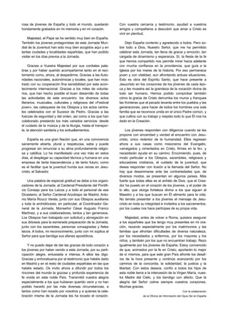 rosa de jóvenes de España y todo el mundo, quedarán            Con vuestra cercanía y testimonio, ayudad a vuestros
hondamente grabados en mi memoria y en mi corazón.             amigos y compañeros a descubrir que amar a Cristo es
                                                               vivir en plenitud.
     Majestad, el Papa se ha sentido muy bien en España.
También los jóvenes protagonistas de esta Jornada Mun-             Dejo España contento y agradecido a todos. Pero so-
dial de la Juventud han sido muy bien acogidos aquí y en       bre todo a Dios, Nuestro Señor, que me ha permitido
tantas ciudades y localidades españolas, que han podido        celebrar esta Jornada, tan llena de gracia y emoción, tan
visitar en los días previos a la Jornada.                      cargada de dinamismo y esperanza. Sí, la fiesta de la fe
                                                               que hemos compartido nos permite mirar hacia adelante
     Gracias a Vuestra Majestad por sus cordiales pala-        con mucha confianza en la providencia, que guía a la
bras y por haber querido acompañarme tanto en el reci-         Iglesia por los mares de la historia. Por eso permanece
bimiento como, ahora, al despedirme. Gracias a las Auto-       joven y con vitalidad, aun afrontando arduas situaciones.
ridades nacionales, autonómicas y locales, que han mos-        Esto es obra del Espíritu Santo, que hace presente a
trado con su cooperación fina sensibilidad por este acon-      Jesucristo en los corazones de los jóvenes de cada épo-
tecimiento internacional. Gracias a los miles de volunta-      ca y les muestra así la grandeza de la vocación divina de
rios, que han hecho posible el buen desarrollo de todas        todo ser humano. Hemos podido comprobar también
las actividades de este encuentro: los diversos actos          cómo la gracia de Cristo derrumba los muros y franquea
literarios, musicales, culturales y religiosos del «Festival   las fronteras que el pecado levanta entre los pueblos y las
joven», las catequesis de los Obispos y los actos centra-      generaciones, para hacer de todos los hombres una sola
les celebrados con el Sucesor de Pedro. Gracias a las          familia que se reconoce unida en el único Padre común, y
fuerzas de seguridad y del orden, así como a los que han       que cultiva con su trabajo y respeto todo lo que Él nos ha
colaborado prestando los más variados servicios: desde         dado en la Creación.
el cuidado de la música y de la liturgia, hasta el transpor-
te, la atención sanitaria y los avituallamientos.                  Los jóvenes responden con diligencia cuando se les
                                                               propone con sinceridad y verdad el encuentro con Jesu-
    España es una gran Nación que, en una convivencia          cristo, único redentor de la humanidad. Ellos regresan
sanamente abierta, plural y respetuosa, sabe y puede           ahora a sus casas como misioneros del Evangelio,
progresar sin renunciar a su alma profundamente religio-       «arraigados y cimentados en Cristo, firmes en la fe», y
sa y católica. Lo ha manifestado una vez más en estos          necesitarán ayuda en su camino. Encomiendo, pues, de
días, al desplegar su capacidad técnica y humana en una        modo particular a los Obispos, sacerdotes, religiosos y
empresa de tanta trascendencia y de tanto futuro, como         educadores cristianos, el cuidado de la juventud, que
es el facilitar que la juventud hunda sus raíces en Jesu-      desea responder con ilusión a la llamada del Señor. No
cristo, el Salvador.                                           hay que desanimarse ante las contrariedades que, de
                                                               diversos modos, se presentan en algunos países. Más
    Una palabra de especial gratitud se debe a los organi-     fuerte que todas ellas es el anhelo de Dios, que el Crea-
zadores de la Jornada: al Cardenal Presidente del Pontifi-     dor ha puesto en el corazón de los jóvenes, y el poder de
cio Consejo para los Laicos y a todo el personal de ese        lo alto, que otorga fortaleza divina a los que siguen al
Dicasterio; al Señor Cardenal Arzobispo de Madrid, Anto-       Maestro y a los que buscan en Él alimento para la vida.
nio María Rouco Varela, junto con sus Obispos auxiliares       No temáis presentar a los jóvenes el mensaje de Jesu-
y toda la archidiócesis; en particular, al Coordinador Ge-     cristo en toda su integridad e invitarlos a los sacramentos,
neral de la Jornada, Monseñor César Augusto Franco             por los cuales nos hace partícipes de su propia vida.
Martínez, y a sus colaboradores, tantos y tan generosos.
Los Obispos han trabajado con solicitud y abnegación en            Majestad, antes de volver a Roma, quisiera asegurar
sus diócesis para la esmerada preparación de la Jornada,       a los españoles que los tengo muy presentes en mi ora-
junto con los sacerdotes, personas consagradas y fieles        ción, rezando especialmente por los matrimonios y las
laicos. A todos, mi reconocimiento, junto con mi súplica al    familias que afrontan dificultades de diversa naturaleza,
Señor para que bendiga sus afanes apostólicos.                 por los necesitados y enfermos, por los mayores y los
                                                               niños, y también por los que no encuentran trabajo. Rezo
    Y no puedo dejar de dar las gracias de todo corazón a      igualmente por los jóvenes de España. Estoy convencido
los jóvenes por haber venido a esta Jornada, por su parti-     de que, animados por la fe en Cristo, aportarán lo mejor
cipación alegre, entusiasta e intensa. A ellos les digo:       de sí mismos, para que este gran País afronte los desaf-
Gracias y enhorabuena por el testimonio que habéis dado        íos de la hora presente y continúe avanzando por los
en Madrid y en el resto de ciudades españolas en las que       caminos de la concordia, la solidaridad, la justicia y la
habéis estado. Os invito ahora a difundir por todos los        libertad. Con estos deseos, confío a todos los hijos de
rincones del mundo la gozosa y profunda experiencia de         esta noble tierra a la intercesión de la Virgen María, nues-
fe vivida en este noble País. Transmitid vuestra alegría       tra Madre del Cielo, y los bendigo con afecto. Que la
especialmente a los que hubieran querido venir y no han        alegría del Señor colme siempre vuestros corazones.
podido hacerlo por las más diversas circunstancias, a          Muchas gracias.
tantos como han rezado por vosotros y a quienes la cele-                                                      Con la colaboración
bración misma de la Jornada les ha tocado el corazón.                          de la Oficina de Información del Opus Dei en España
 