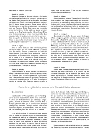 se apague en vuestros corazones.                            Cristo. Que aquí en Madrid Él nos conceda un tiempo
                                                            colmado de gozo y bendición.
    Saludo en francés
    Queridos jóvenes de lengua francesa. Os felicito            Saludo en italiano
porque habéis venido en gran número a este encuentro            Queridos jóvenes italianos. Os saludo con gran afec-
de Madrid. Sed bienvenidos a las Jornadas Mundiales         to y me alegro por vuestra participación tan numerosa,
de la Juventud. Tenéis interrogantes y buscáis respues-     animada por el gozo de la fe. Vivid estos días con espíri-
tas. Es bueno buscar siempre. Buscar sobre todo la          tu de oración intensa y de fraternidad, dando testimonio
Verdad que no es una idea, una ideología o un eslogan,      de la vitalidad de la Iglesia en Italia, de las parroquias,
sino una Persona, Cristo, Dios mismo que ha venido          asociaciones, movimientos. Compartid con todos esta
entre los hombres. Tenéis razón de querer enraizar          riqueza. Gracias.
vuestra fe en Él, y fundar vuestra vida en Cristo. Él os
ama desde siempre y os conoce mejor que nadie. Que              Saludo en portugués
estas jornadas llenas de oración, enseñanza y encuen-           Queridos jóvenes de los diversos países de lengua
tros, os ayuden a descubrirlo para amarlo más. Que          oficial portuguesa, y todos cuantos os acompañan, sed
Cristo os acompañe durante este tiempo intenso en el        bienvenidos a Madrid. Os saludo con gran amistad y os
que todos juntos lo celebraremos y le rezaremos.            invito a subir hasta la fuente eterna de vuestra juventud
                                                            y conocer al protagonista absoluto de esta Jornada
    Saludo en inglés                                        Mundial y, espero, de vuestra vida: Cristo Señor. En
    Dirijo un saludo afectuoso a los numerosos jóvenes      estos días, escucharéis resonar personalmente su Pala-
de lengua inglesa que han venido a Madrid. Que estos        bra. Dejad que esta Palabra entre y eche raíces en
días de oración, amistad y celebración os acerquen          vuestros corazones y, sobre ella, edificad vuestra vida.
entre vosotros y al Señor Jesús. Poned en Cristo el         Firmes en la fe, seréis un eslabón en la gran cadena de
fundamento de vuestras vidas. Arraigados y edificados       los fieles. No se puede creer sin estar amparado por la
en él, firmes en la fe y abiertos al poder del Espíritu,    fe de los demás, y con mi fe contribuyo también a ayu-
encontraréis vuestro puesto en el plan de Dios y enri-      dar la fe de los demás. La Iglesia necesita de vosotros y
queceréis a la Iglesia con vuestros dones. Recemos          vosotros tenéis necesidad de la Iglesia.
unos por otros, para que hoy y siempre seamos testigos
gozosos de Cristo. Que Dios os bendiga.
                                                                Saludo en polaco
    Saludo en alemán                                            Saludo a los jóvenes procedentes de Polonia, com-
    Queridos jóvenes de lengua alemana. Os saludo con       patriotas del Beato Juan Pablo II, el iniciador de las
afecto y me alegra que hayáis venido en tan gran núme-      Jornadas Mundiales de la Juventud. Me alegra que
ro. En estos días, juntos confesaremos, profundizare-       estéis aquí en Madrid. Os deseo unos días felices, días
mos y transmitiremos nuestra fe en Cristo. Tendremos        de oración y de fortalecimiento de vuestros lazos con
nuevamente esta experiencia: es Él quien da verdadero       Jesús. Que os guíe el Espíritu de Dios.
sentido a nuestra vida. Abramos nuestro corazón a



             Fiesta de acogida de los jóvenes en la Plaza de Cibeles: discurso
   Queridos amigos:                                         can a Él. Y, de este modo, Cristo sigue siendo lejano,
                                                            como una voz entre otras muchas que nos rodean y a
    Agradezco las cariñosas palabras que me han dirigi-     las que estamos tan acostumbrados. El Maestro que
do los jóvenes representantes de los cinco continentes.     habla, además, no enseña lo que ha aprendido de otros,
Y saludo con afecto a todos los que estáis aquí congre-     sino lo que Él mismo es, el único que conoce de verdad
gados, jóvenes de Oceanía, África, América, Asia y          el camino del hombre hacia Dios, porque es Él quien lo
Europa; y también a los que no pudieron venir. Siempre      ha abierto para nosotros, lo ha creado para que poda-
os tengo muy presentes y rezo por vosotros. Dios me ha      mos alcanzar la vida auténtica, la que siempre vale la
concedido la gracia de poder veros y oíros más de cer-      pena vivir en toda circunstancia y que ni siquiera la
ca, y de ponernos juntos a la escucha de su Palabra.        muerte puede destruir. El Evangelio prosigue explicando
                                                            estas cosas con la sugestiva imagen de quien construye
    En la lectura que se ha proclamado antes, hemos         sobre roca firme, resistente a las embestidas de las
oído un pasaje del Evangelio en que se habla de acoger      adversidades, contrariamente a quien edifica sobre
las palabras de Jesús y de ponerlas en práctica. Hay        arena, tal vez en un paraje paradisíaco, podríamos decir
palabras que solamente sirven para entretener, y pasan      hoy, pero que se desmorona con el primer azote de los
como el viento; otras instruyen la mente en algunos         vientos y se convierte en ruinas.
aspectos; las de Jesús, en cambio, han de llegar al
corazón, arraigar en él y fraguar toda la vida. Sin esto,       Queridos jóvenes, escuchad de verdad las palabras
se quedan vacías y se vuelven efímeras. No nos acer-        del Señor para que sean en vosotros «espíritu y vida»
 