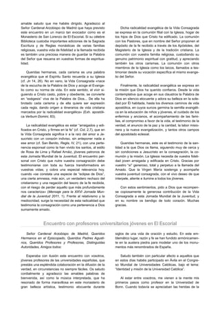 amable saludo que me habéis dirigido. Agradezco al
Señor Cardenal Arzobispo de Madrid que haya previsto                Dicha radicalidad evangélica de la Vida Consagrada
este encuentro en un marco tan evocador como es el             se expresa en la comunión filial con la Iglesia, hogar de
Monasterio de San Lorenzo de El Escorial. Si su célebre        los hijos de Dios que Cristo ha edificado. La comunión
Biblioteca custodia importantes ediciones de la Sagrada        con los Pastores, que en nombre del Señor proponen el
Escritura y de Reglas monásticas de varias familias            depósito de la fe recibido a través de los Apóstoles, del
religiosas, vuestra vida de fidelidad a la llamada recibida    Magisterio de la Iglesia y de la tradición cristiana. La
es también una preciosa manera de guardar la Palabra           comunión con vuestra familia religiosa, custodiando su
del Señor que resuena en vuestras formas de espiritua-         genuino patrimonio espiritual con gratitud, y apreciando
lidad.                                                         también los otros carismas. La comunión con otros
                                                               miembros de la Iglesia como los laicos, llamados a tes-
    Queridas hermanas, cada carisma es una palabra             timoniar desde su vocación específica el mismo evange-
evangélica que el Espíritu Santo recuerda a su Iglesia         lio del Señor.
(cf. Jn 14, 26). No en vano, la Vida Consagrada «nace
de la escucha de la Palabra de Dios y acoge el Evange-             Finalmente, la radicalidad evangélica se expresa en
lio como su norma de vida. En este sentido, el vivir si-       la misión que Dios ha querido confiaros. Desde la vida
guiendo a Cristo casto, pobre y obediente, se convierte        contemplativa que acoge en sus claustros la Palabra de
en “exégesis” viva de la Palabra de Dios... De ella ha         Dios en silencio elocuente y adora su belleza en la sole-
brotado cada carisma y de ella quiere ser expresión            dad por Él habitada, hasta los diversos caminos de vida
cada regla, dando origen a itinerarios de vida cristiana       apostólica, en cuyos surcos germina la semilla evangéli-
marcados por la radicalidad evangélica» (Exh. apostóli-        ca en la educación de niños y jóvenes, el cuidado de los
ca Verbum Domini, 83).                                         enfermos y ancianos, el acompañamiento de las fami-
                                                               lias, el compromiso a favor de la vida, el testimonio de la
    La radicalidad evangélica es estar “arraigados y edi-      verdad, el anuncio de la paz y la caridad, la labor misio-
ficados en Cristo, y firmes en la fe” (cf. Col, 2,7), que en   nera y la nueva evangelización, y tantos otros campos
la Vida Consagrada significa ir a la raíz del amor a Je-       del apostolado eclesial.
sucristo con un corazón indiviso, sin anteponer nada a
ese amor (cf. San Benito, Regla, IV, 21), con una perte-           Queridas hermanas, este es el testimonio de la san-
nencia esponsal como la han vivido los santos, al estilo       tidad a la que Dios os llama, siguiendo muy de cerca y
de Rosa de Lima y Rafael Arnáiz, jóvenes patronos de           sin condiciones a Jesucristo en la consagración, la co-
esta Jornada Mundial de la Juventud. El encuentro per-         munión y la misión. La Iglesia necesita de vuestra fideli-
sonal con Cristo que nutre vuestra consagración debe           dad joven arraigada y edificada en Cristo. Gracias por
testimoniarse con toda su fuerza transformadora en             vuestro “sí” generoso, total y perpetuo a la llamada del
vuestras vidas; y cobra una especial relevancia hoy,           Amado. Que la Virgen María sostenga y acompañe
cuando «se constata una especie de “eclipse de Dios”,          vuestra juventud consagrada, con el vivo deseo de que
una cierta amnesia, más aún, un verdadero rechazo del          interpele, aliente e ilumine a todos los jóvenes.
cristianismo y una negación del tesoro de la fe recibida,
con el riesgo de perder aquello que más profundamente             Con estos sentimientos, pido a Dios que recompen-
nos caracteriza» (Mensaje para la XXVI Jornada Mun-            se copiosamente la generosa contribución de la Vida
dial de la Juventud 2011, 1). Frente al relativismo y la       Consagrada a esta Jornada Mundial de la Juventud, y
mediocridad, surge la necesidad de esta radicalidad que        en su nombre os bendigo de todo corazón. Muchas
testimonia la consagración como una pertenencia a Dios         gracias.
sumamente amado.



                Encuentro con profesores universitarios jóvenes en El Escorial
   Señor Cardenal Arzobispo de Madrid, Queridos                siglos de una vida de oración y estudio. En este em-
Hermanos en el Episcopado, Queridos Padres Agusti-             blemático lugar, razón y fe se han fundido armónicamen-
nos, Queridos Profesores y Profesoras, Distinguidas            te en la austera piedra para modelar uno de los monu-
Autoridades, Amigos todos:                                     mentos más renombrados de España.

    Esperaba con ilusión este encuentro con vosotros,              Saludo también con particular afecto a aquellos que
jóvenes profesores de las universidades españolas, que         en estos días habéis participado en Ávila en el Congre-
prestáis una espléndida colaboración en la difusión de la      so Mundial de Universidades Católicas, bajo el lema:
verdad, en circunstancias no siempre fáciles. Os saludo        “Identidad y misión de la Universidad Católica”.
cordialmente y agradezco las amables palabras de
bienvenida, así como la música interpretada, que ha                Al estar entre vosotros, me vienen a la mente mis
resonado de forma maravillosa en este monasterio de            primeros pasos como profesor en la Universidad de
gran belleza artística, testimonio elocuente durante           Bonn. Cuando todavía se apreciaban las heridas de la
 