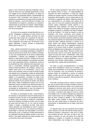 guerra y eran muchas las carencias materiales, todo lo                He ahí vuestra importante y vital misión. Sois voso-
suplía la ilusión por una actividad apasionante, el trato         tros quienes tenéis el honor y la responsabilidad de
con colegas de las diversas disciplinas y el deseo de             transmitir ese ideal universitario: un ideal que habéis
responder a las inquietudes últimas y fundamentales de            recibido de vuestros mayores, muchos de ellos humildes
los alumnos. Esta “universitas” que entonces viví, de             seguidores del Evangelio y que en cuanto tales se han
profesores y estudiantes que buscan juntos la verdad en           convertido en gigantes del espíritu. Debemos sentirnos
todos los saberes, o como diría Alfonso X el Sabio, ese           sus continuadores en una historia bien distinta de la
“ayuntamiento de maestros y escolares con voluntad y              suya, pero en la que las cuestiones esenciales del ser
entendimiento de aprender los saberes” (Siete Partidas,           humano siguen reclamando nuestra atención e im-
partida II, tít. XXXI), clarifica el sentido y hasta la defini-   pulsándonos hacia adelante. Con ellos nos sentimos
ción de la Universidad.                                           unidos a esa cadena de hombres y mujeres que se han
                                                                  entregado a proponer y acreditar la fe ante la inteligen-
    En el lema de la presente Jornada Mundial de la Ju-           cia de los hombres. Y el modo de hacerlo no solo es
ventud: “Arraigados y edificados en Cristo, firmes en la          enseñarlo, sino vivirlo, encarnarlo, como también el
fe” (cf. Col 2, 7), podéis también encontrar luz para             Logos se encarnó para poner su morada entre nosotros.
comprender mejor vuestro ser y quehacer. En este sen-             En este sentido, los jóvenes necesitan auténticos maes-
tido, y como ya escribí en el Mensaje a los jóvenes               tros; personas abiertas a la verdad total en las diferentes
como preparación para estos días, los términos “arrai-            ramas del saber, sabiendo escuchar y viviendo en su
gados, edificados y firmes” apuntan a fundamentos                 propio interior ese diálogo interdisciplinar; personas
sólidos para la vida (cf. n. 2).                                  convencidas, sobre todo, de la capacidad humana de
                                                                  avanzar en el camino hacia la verdad. La juventud es
     Pero, ¿dónde encontrarán los jóvenes esos puntos             tiempo privilegiado para la búsqueda y el encuentro con
de referencia en una sociedad quebradiza e inestable? A           la verdad. Como ya dijo Platón: “Busca la verdad mien-
veces se piensa que la misión de un profesor universita-          tras eres joven, pues si no lo haces, después se te es-
rio sea hoy exclusivamente la de formar profesionales             capará de entre las manos” (Parménides, 135d). Esta
competentes y eficaces que satisfagan la demanda                  alta aspiración es la más valiosa que podéis transmitir
laboral en cada preciso momento. También se dice que              personal y vitalmente a vuestros estudiantes, y no sim-
lo único que se debe privilegiar en la presente coyuntura         plemente unas técnicas instrumentales y anónimas, o
es la mera capacitación técnica. Ciertamente, cunde en            unos datos fríos, usados sólo funcionalmente.
la actualidad esa visión utilitarista de la educación, tam-
bién la universitaria, difundida especialmente desde                  Por tanto, os animo encarecidamente a no perder
ámbitos extrauniversitarios. Sin embargo, vosotros que            nunca dicha sensibilidad e ilusión por la verdad; a no
habéis vivido como yo la Universidad, y que la vivís              olvidar que la enseñanza no es una escueta comunica-
ahora como docentes, sentís sin duda el anhelo de algo            ción de contenidos, sino una formación de jóvenes a
más elevado que corresponda a todas las dimensiones               quienes habéis de comprender y querer, en quienes
que constituyen al hombre. Sabemos que cuando la sola             debéis suscitar esa sed de verdad que poseen en lo
utilidad y el pragmatismo inmediato se erigen como                profundo y ese afán de superación. Sed para ellos estí-
criterio principal, las pérdidas pueden ser dramáticas:           mulo y fortaleza.
desde los abusos de una ciencia sin límites, más allá de
ella misma, hasta el totalitarismo político que se aviva              Para esto, es preciso tener en cuenta, en primer lu-
fácilmente cuando se elimina toda referencia superior al          gar, que el camino hacia la verdad completa comprome-
mero cálculo de poder. En cambio, la genuina idea de              te también al ser humano por entero: es un camino de la
Universidad es precisamente lo que nos preserva de                inteligencia y del amor, de la razón y de la fe. No pode-
esa visión reduccionista y sesgada de lo humano.                  mos avanzar en el conocimiento de algo si no nos mue-
                                                                  ve el amor; ni tampoco amar algo en lo que no vemos
    En efecto, la Universidad ha sido, y está llamada a           racionalidad: pues “no existe la inteligencia y después el
ser siempre, la casa donde se busca la verdad propia de           amor: existe el amor rico en inteligencia y la inteligencia
la persona humana. Por ello, no es casualidad que fuera           llena de amor” (Caritas in veritate, n. 30). Si verdad y
la Iglesia quien promoviera la institución universitaria,         bien están unidos, también lo están conocimiento y
pues la fe cristiana nos habla de Cristo como el Logos            amor. De esta unidad deriva la coherencia de vida y
por quien todo fue hecho (cf. Jn 1,3), y del ser humano           pensamiento, la ejemplaridad que se exige a todo buen
creado a imagen y semejanza de Dios. Esta buena                   educador.
noticia descubre una racionalidad en todo lo creado y
contempla al hombre como una criatura que participa y                 En segundo lugar, hay que considerar que la verdad
puede llegar a reconocer esa racionalidad. La Universi-           misma siempre va a estar más allá de nuestro alcance.
dad encarna, pues, un ideal que no debe desvirtuarse ni           Podemos buscarla y acercarnos a ella, pero no pode-
por ideologías cerradas al diálogo racional, ni por servi-        mos poseerla del todo: más bien, es ella la que nos
lismos a una lógica utilitarista de simple mercado, que           posee a nosotros y la que nos motiva. En el ejercicio
ve al hombre como mero consumidor.                                intelectual y docente, la humildad es asimismo una
                                                                  virtud indispensable, que protege de la vanidad que
 