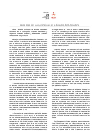 SÁBADO
                                                       20
                                                 AGOSTO
                                                    2011



               Santa Misa con los seminaristas en la Catedral de la Almudena
    Señor Cardenal Arzobispo de Madrid, Venerados           la sangre vertida de Cristo, es decir su libertad entrega-
hermanos en el Episcopado, Queridos sacerdotes y            da, se han convertido por los signos eucarísticos en la
religiosos, Queridos rectores y formadores, Queridos        nueva fuente de la libertad redimida de los hombres. En
seminaristas, Amigos todos:                                 Él tenemos la promesa de una redención definitiva y la
                                                            esperanza cierta de los bienes futuros. Por Cristo sabe-
    Me alegra profundamente celebrar la Santa Misa con      mos que no somos caminantes hacia el abismo, hacia el
todos vosotros, que aspiráis a ser sacerdotes de Cristo     silencio de la nada o de la muerte, sino viajeros hacia
para el servicio de la Iglesia y de los hombres, y agra-    una tierra de promisión, hacia Él que es nuestra meta y
dezco las amables palabras de saludo con que me hab-        también nuestro principio.
éis acogido. Esta Santa Iglesia Catedral de Santa María
La Real de la Almudena es hoy como un inmenso cená-             Queridos amigos, os preparáis para ser apóstoles
culo donde el Señor celebra con deseo ardiente su           con Cristo y como Cristo, para ser compañeros de viaje
Pascua con quienes un día anheláis presidir en su nom-      y servidores de los hombres. ¿Cómo vivir estos años de
bre los misterios de la salvación. Al veros, compruebo      preparación? Ante todo, deben ser años de silencio
de nuevo cómo Cristo sigue llamando a jóvenes discípu-      interior, de permanente oración, de constante estudio y
los para hacerlos apóstoles suyos, permaneciendo así        de inserción paulatina en las acciones y estructuras
viva la misión de la Iglesia y la oferta del evangelio al   pastorales de la Iglesia. Iglesia que es comunidad e
mundo. Como seminaristas, estáis en camino hacia una        institución, familia y misión, creación de Cristo por su
meta santa: ser prolongadores de la misión que Cristo       Santo Espíritu y a la vez resultado de quienes la con-
recibió del Padre. Llamados por Él, habéis seguido su       formamos con nuestra santidad y con nuestros pecados.
voz y atraídos por su mirada amorosa avanzáis hacia el      Así lo ha querido Dios, que no tiene reparo en hacer de
ministerio sagrado. Poned vuestros ojos en Él, que por      pobres y pecadores sus amigos e instrumentos para la
su encarnación es el revelador supremo de Dios al           redención del género humano. La santidad de la Iglesia
mundo y por su resurrección es el cumplidor fiel de su      es ante todo la santidad objetiva de la misma persona
promesa. Dadle gracias por esta muestra de predilec-        de Cristo, de su evangelio y de sus sacramentos, la
ción que tiene con cada uno de vosotros.                    santidad de aquella fuerza de lo alto que la anima e
                                                            impulsa. Nosotros debemos ser santos para no crear
    La primera lectura que hemos escuchado nos mues-        una contradicción entre el signo que somos y la realidad
tra a Cristo como el nuevo y definitivo sacerdote, que      que queremos significar.
hizo de su existencia una ofrenda total. La antífona del
salmo se le puede aplicar perfectamente, cuando, al             Meditad bien este misterio de la Iglesia, viviendo los
entrar en el mundo, dirigiéndose a su Padre, dijo: “Aquí    años de vuestra formación con profunda alegría, en
estoy para hacer tu voluntad” (cf. Sal 39, 8-9). En todo    actitud de docilidad, de lucidez y de radical fidelidad
buscaba agradarle: al hablar y al actuar, recorriendo los   evangélica, así como en amorosa relación con el tiempo
caminos o acogiendo a los pecadores. Su vivir fue un        y las personas en medio de las que vivís. Nadie elige el
servicio y su desvivirse una intercesión perenne, po-       contexto ni a los destinatarios de su misión. Cada época
niéndose en nombre de todos ante el Padre como Pri-         tiene sus problemas, pero Dios da en cada tiempo la
mogénito de muchos hermanos. El autor de la carta a         gracia oportuna para asumirlos y superarlos con amor y
los Hebreos afirma que con esa entrega perfeccionó          realismo. Por eso, en cualquier circunstancia en la que
para siempre a los que estábamos llamados a compartir       se halle, y por dura que esta sea, el sacerdote ha de
su filiación (cf. Heb 10,14).                               fructificar en toda clase de obras buenas, guardando
                                                            para ello siempre vivas en su interior las palabras del
    La Eucaristía, de cuya institución nos habla el evan-   día de su Ordenación, aquellas con las que se le exhor-
gelio proclamado (cf. Lc 22,14-20), es la expresión real    taba a configurar su vida con el misterio de la cruz del
de esa entrega incondicional de Jesús por todos, tam-       Señor.
bién por los que le traicionaban. Entrega de su cuerpo y
sangre para la vida de los hombres y para el perdón de          Configurarse con Cristo comporta, queridos semina-
sus pecados. La sangre, signo de la vida, nos fue dada      ristas, identificarse cada vez más con Aquel que se ha
por Dios como alianza, a fin de que podamos poner la        hecho por nosotros siervo, sacerdote y víctima. Configu-
fuerza de su vida, allí donde reina la muerte a causa de    rarse con Él es, en realidad, la tarea en la que el sacer-
nuestro pecado, y así destruirlo. El cuerpo desgarrado y    dote ha de gastar toda su vida. Ya sabemos que nos
 