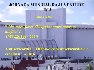 JORNADA MUNDIAL DA JUVENTUDE
JMJ
Tema e lema
“ Ide, pois, fazer discípulos entre todas as
nações”!
(MT.28:19) - 2013
A misericórdia. "Olhou-o com misericórdia e o
escolheu”. - 2016
 