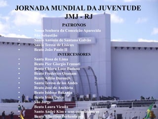 JORNADA MUNDIAL DA JUVENTUDE
JMJ - RJ
PATRONOS
• Nossa Senhora da Conceição Aparecida
• São Sebastião
• Santo Antônio de Santana Galvão
• Santa Teresa de Lisieux
• Beato João Paulo II
INTERCESSORES
• Santa Rosa de Lima
• Beato Pier Giorgio Frassati
• Beata Chiara Luce Badano
• Beato Frederico Ozanam
• Beato Adílio Daronch
• Santa Teresa de los Andes
• Beato José de Anchieta
• Beato Isidoro Bakanja
• Beata Irmã Dulce
• São Jorge
• Beata Laura Vicuña
• Santo André Kim e seus companheiros
• Beata Albertina Berkenbrock
 