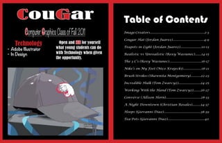 CouGar                                               Table of Contents
          Computer Graphics Class of Fall 2011            Image Creators...........................................................2-3

                                                          Cougar Hat (Jordan Juarez)..................................4-9
    Technology                Open and SEE for yourself
•	 Adobe	Illustrator        what young students can do    Teapots in Light (Jordan Juarez).......................10-13

•	 In	Design                with Technology when given    Realistic vs Unrealistic (Roxy Wasiunec).......14-15
                            the opportunity.
                                                          The 3 C’s (Roxy Wasiunec)...................................16-17

                                                          Nike’s on My Feet (Nico Krajecki)....................18-21

                                                          Brush Strokes (Shawnita Montgomery)...........22-23

                                                          Incredible Hulk (Tom Zwarcyz)........................24-25

                                                          Working With the Hand (Tom Zwarcyz)........26-27

                                                          Converse (Allison Horn)......................................28-33

                                                          A Night Downtown (Christian Rosales).........34-37

                                                          Hoops (Giovanni Diaz)........................................38-39

                                                          Tea-Pots (Giovanni Diaz)........................................40
 