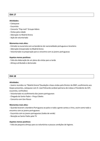 DIA 17

Atividades:
- Catequese
- Eucaristia
- Concerto “Pop rock” Groupe Adora
- Visitas pela cidade
- Adoração no Madrid Arena
- Ação de voluntariado

Momentos mais altos:
- Entrada na eucaristia com as bandeiras de nacionalidade portuguesa e brasileira
- Adoração (inesperada) no Madrid Arena
- Voluntariado na preparação para o encontro com os jovens portuguesas

Aspetos menos positivos:
- Falta de elaboração de um plano de visitas para a tarde
- Almoço atribulado e demorado




DIA 18

Atividades:
- Jovens reunidos no “Madrid Arena”(Saudação e boas vindas pelo Diretor da DNPJ, acolhimento aos
bispos presentes, catequese com D. José Policardo cardeal-patriarca de Lisboa e Presidente da CEP,
eucaristia, confissões)
- Voluntariado no acolhimento dos jovens portugueses
- Chegada do Santo Padre – Praça Cibeles
- Concerto com Gen Rosso

Momentos mais altos:
- Quando levaram a bandeira Portuguesa ao palco e toda a gente cantou o hino, assim como todo o
encontro com os jovens portugueses
- Eucaristia com os jovens portugueses (todos de verde)
- Receção ao Santo Padre pela TV

Aspetos menos positivos:
- Falta de pequeno almoço para os voluntários e poucas condições de higiene.
 