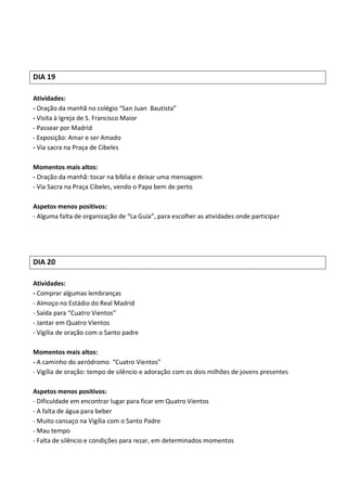DIA 19

Atividades:
- Oração da manhã no colégio “San Juan Bautista”
- Visita à Igreja de S. Francisco Maior
- Passear por Madrid
- Exposição: Amar e ser Amado
- Via sacra na Praça de Cibeles

Momentos mais altos:
- Oração da manhã: tocar na bíblia e deixar uma mensagem
- Via Sacra na Praça Cibeles, vendo o Papa bem de perto

Aspetos menos positivos:
- Alguma falta de organização de “La Guia”, para escolher as atividades onde participar




DIA 20

Atividades:
- Comprar algumas lembranças
- Almoço no Estádio do Real Madrid
- Saída para “Cuatro Vientos”
- Jantar em Quatro Vientos
- Vigília de oração com o Santo padre

Momentos mais altos:
- A caminho do aeródromo “Cuatro Vientos”
- Vigília de oração: tempo de silêncio e adoração com os dois milhões de jovens presentes

Aspetos menos positivos:
- Dificuldade em encontrar lugar para ficar em Quatro Vientos
- A falta de água para beber
- Muito cansaço na Vigília com o Santo Padre
- Mau tempo
- Falta de silêncio e condições para rezar, em determinados momentos
 