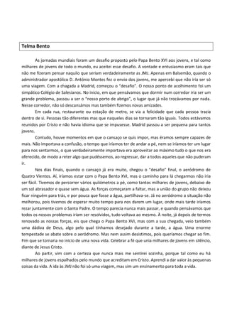 Telma Bento

        As jornadas mundiais foram um desafio proposto pelo Papa Bento XVI aos jovens, e tal como
milhares de jovens de todo o mundo, eu aceitei esse desafio. A vontade e entusiasmo eram tais que
não me fizeram pensar naquilo que seriam verdadeiramente as JMJ. Apenas em Balsemão, quando o
administrador apostólico D. António Montes fez o envio dos jovens, me apercebi que não iria ser só
uma viagem. Com a chagada a Madrid, começou o “desafio”. O nosso ponto de acolhimento foi um
simpático Colégio de Salesianos. No inicio, em que pensávamos que dormir num corredor iria ser um
grande problema, passou a ser o “nosso porto de abrigo”, o lugar que já não trocávamos por nada.
Nesse corredor, não só descansámos mas também fizemos novas amizades.
        Em cada rua, restaurante ou estação de metro, se via a felicidade que cada pessoa trazia
dentro de si. Pessoas tão diferentes mas que naqueles dias se tornaram tão iguais. Todos estávamos
reunidos por Cristo e não havia idioma que se impusesse. Madrid passou a ser pequena para tantos
jovens.
        Contudo, houve momentos em que o cansaço se quis impor, mas éramos sempre capazes de
mais. Não importava a confusão, o tempo que iríamos ter de andar a pé, nem se iríamos ter um lugar
para nos sentarmos, o que verdadeiramente importava era aproveitar ao máximo tudo o que nos era
oferecido, de modo a reter algo que pudéssemos, ao regressar, dar a todos aqueles que não puderam
ir.
        Nos dias finais, quando o cansaço já era muito, chegou o “desafio” final, o aeródromo de
Quatro Vientos. Aí, iríamos estar com o Papa Bento XVI, mas o caminho para lá chegarmos não iria
ser fácil. Tivemos de percorrer vários quilómetros a pé, como tantos milhares de jovens, debaixo de
um sol abrasador e quase sem água. As forças começaram a faltar, mas a união do grupo não deixou
ficar ninguém para trás, e por pouca que fosse a água, partilhava-se. Já no aeródromo a situação não
melhorou, pois tivemos de esperar muito tempo para nos darem um lugar, onde mais tarde iríamos
rezar juntamente com o Santo Padre. O tempo parecia nunca mais passar, e quando pensávamos que
todos os nossos problemas iriam ser resolvidos, tudo voltava ao mesmo. À noite, já depois de termos
renovado as nossas forças, eis que chega o Papa Bento XVI, mas com a sua chegada, veio também
uma dádiva de Deus, algo pelo qual tínhamos desejado durante a tarde, a água. Uma enorme
tempestade se abate sobre o aeródromo. Mas nem assim desistimos, pois queríamos chegar ao fim.
Fim que se tornaria no inicio de uma nova vida. Celebrar a fé que unia milhares de jovens em silêncio,
diante de Jesus Cristo.
        Ao partir, vim com a certeza que nunca mais me sentirei sozinha, porque tal como eu há
milhares de jovens espalhados pelo mundo que acreditam em Cristo. Aprendi a dar valor às pequenas
coisas da vida. A ida às JMJ não foi só uma viagem, mas sim um ensinamento para toda a vida.
 