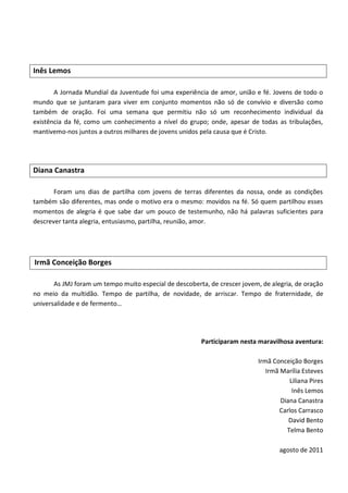 Inês Lemos

       A Jornada Mundial da Juventude foi uma experiência de amor, união e fé. Jovens de todo o
mundo que se juntaram para viver em conjunto momentos não só de convívio e diversão como
também de oração. Foi uma semana que permitiu não só um reconhecimento individual da
existência da fé, como um conhecimento a nível do grupo; onde, apesar de todas as tribulações,
mantivemo-nos juntos a outros milhares de jovens unidos pela causa que é Cristo.




Diana Canastra

       Foram uns dias de partilha com jovens de terras diferentes da nossa, onde as condições
também são diferentes, mas onde o motivo era o mesmo: movidos na fé. Só quem partilhou esses
momentos de alegria é que sabe dar um pouco de testemunho, não há palavras suficientes para
descrever tanta alegria, entusiasmo, partilha, reunião, amor.




Irmã Conceição Borges

       As JMJ foram um tempo muito especial de descoberta, de crescer jovem, de alegria, de oração
no meio da multidão. Tempo de partilha, de novidade, de arriscar. Tempo de fraternidade, de
universalidade e de fermento…




                                                        Participaram nesta maravilhosa aventura:

                                                                            Irmã Conceição Borges
                                                                               Irmã Marília Esteves
                                                                                       Liliana Pires
                                                                                        Inês Lemos
                                                                                    Diana Canastra
                                                                                   Carlos Carrasco
                                                                                       David Bento
                                                                                      Telma Bento

                                                                                   agosto de 2011
 