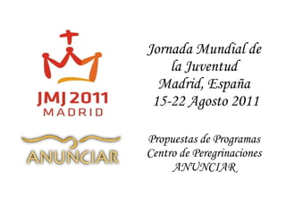Jornada Mundial de la Juventud Madrid, España  15-22 Agosto 2011 Propuestas de Programas Centro de Peregrinaciones ANUNCIAR 