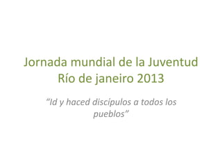 Jornada mundial de la Juventud
      Río de janeiro 2013
   “Id y haced discípulos a todos los
               pueblos”
 