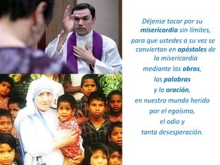 Déjense tocar por su
misericordia sin límites,
para que ustedes a su vez se
conviertan en apóstoles de
la misericordia
mediante las obras,
las palabras
y la oración,
en nuestro mundo herido
por el egoísmo,
el odio y
tanta desesperación.
 
