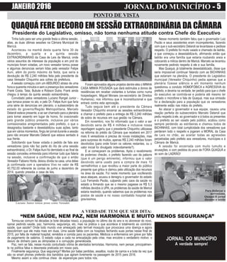 JANEIRO 2016 JORNAL DO MUNICÍPIO ----- 5
PONTO DE VISTA
JORNAL DO MUNICÍPIO
A verdade sempre!
QUAQUÁ FERE DECORO EM SESSÃO EXTRAORDINÁRIA DA CÂMARA
Presidente do Legislativo, omisso, não toma nenhuma atitude contra Chefe do Executivo
A VERDADE TEM QUE SER DITA:
“NEM SAÚDE, NEM PAZ, NEM HARMONIA E MUITO MENOS SEGURANÇA”
Tornou-se comum há décadas (e bote décadas nisso), a população no último dia do ano e no alvorecer do novo,
opinar pedindo saúde, paz, harmonia, segurança, etc, mas na prática o que acontece é totalmento ao contrário:
saúde, que saúde? Onde todo mundo vive ameaçado pelo terrível mosquito que provocava uma doença e agora
descobriram que ele mata mais em duas. Uma saúde falida com os hospitais fechando suas portas nesse final de
2015, por falta de material hospital, remédios e comida para os pacientes. Médicos e enfermeiros em greve por falta
de pagamento de salários. O estado culpa a cada na arrecadação pela crise, mas encobre o verdadeiro motivo: o
desvio de dinheiro para as olimpíadas e a corrupção generalizada.
Paz, nem se fala, nesse mundo conturbado vítima de atentados terroristas. Harmonia, nem pensar, principalmen-
te na política falsa e desonesta praticada em nosso país.
Finalmente segurança. Que segurança? Mortes por balas perdidas, assaltos, roubo de carros e a bola da vez que
são os smart phones preferido dos bandidos que agiram livremente na passagem de 2015 para 2016.
Mesmo assim a vida continua cheia de esperanças para todos nós.
Foram aprovados alguns projetos dentre eles o MINHA
CASA MINHA POUSADA que dará estímulos a donos de
residências em receber visitantes e turistas como numa
hospedagem. Miguel Moraes (ex-secretário de Direitos
Humanos), nos informou que é inconstitucional e que
entrará contra esta aprovação.
Tudo seguia bem até o presidente da Câmara
Vereador Chiquinho encerrar as sessões extraordinárias
e chamar o prefeito para a entrega de R$ 2,240 milhões
de sobra de recursos em sua gestão na Câmara.
Em novembro, nos foi informado que o valor a ser
devolvido seria de R$ 4 milhões e inclusive nossa
reportagem sugeriu que o presidente Chiquinho utilizasse
na reforma do prédio da Câmara que receberá em 2017
mais 6 vereadores e precisa de novas instalações, mas
para surpresa de muitos, apenas R$ 2,240 milhões foram
devolvidos (para onde foram os valores restantes, ou o
valor inicial foi divulgado indevidamente?).
E ai começaram os problemas. Após o recebimento
do poderoso checão, o prefeito fazendo uso da palavra
(que é um perigo eminente), informou que o valor
devolvido seria usado para a compra de mais 10
vermelhinhos o que revoltou a maior parte do público
presente que gritou e clamou pela utilização dos recursos
na área da saúde. Foi neste momento que vociferando
seus ataques, acusou e denegriu o governador do estado
Luiz Fernando Pezão, culpando pelo caos da saúde no
estado a firmando que se o mesmo pagasse os R$ 5,3
milhões devidos à UPA, os problemas da saúde de Maricá
estaria resolvido, quando sabemos que os problemas nos
postos de saúde e no nosso combalido hospital são
gravíssimos.
Tinha tudo para ser uma grande festa a última sessão,
alias, as duas últimas sessões na Câmara Municipal de
Maricá.
Aconteceu na manhã desta quarta feira 30 de
dezembro, a quarta e a quinta sessão
EXTRAORDINÁRIAS da Casa de Leis de Maricá, onde
vários assuntos de interesse da população e em prol do
município foram votadas, um novo vereador tomou posse
e algumas denúncias seriam lidas pela vereador Felipe
Auni, além do ponto máximo da festa, que seria a
devolução de R$ 2,240 milhões feita pelo presidente da
casa Vereador Chiquinho aos cofres da prefeitura.
A sessão começou com um ABSURDO atraso de uma
hora e quarenta minutos e sem a presença dos vereadores
Frank Costa, Tatai, Bubute e Robson Dutra. Frank ainda
chegou à tempo da quinta sessão extraordinária.
Convidado pelos vereadores Luciano Rangel Junior -
que tomava posse no ato, e pelo Dr. Felipe Auni que faria
uma série de denúncias em plenário, o subsecretário de
estado do governo/Região Metropolitana, Marcelo
Delaroli esteve presente, e ao ser chamado para a plenária
para tomar assento em lugar de honra, foi ovacionado
pelo grande público presente, inclusive por vários
comissionados arregimentados pelo prefeito, o que o
desagradou bastante e desestabilizou suas ações, tanto
que em vários momentos, fingiu ler jornal durante a sessão
para não encarar Marcelo Delaroli que estava sentado à
sua frente.
Solicitando que fosse votada o pedido de fala aos
vereadores (pois não faz parte do rito de uma sessão
extraordinária), o Dr. Felipe Auni foi derrotado e ao final da
sessão concedeu entrevista para informar tudo que falaria
na sessão, inclusive a confirmação de que o então
Vereador Fabiano Horta, deixou divida na casa, uma delas
já confirmada com a operadora Vivo no valor de R$
40.752,00 referente às contas de junho a dezembro de
2014, quando presidia a casa de leis.
Nesse momento também falou que o governador Luiz
Pezão e seus assistentes eram incompetentes, fazendo
com que o sub-secretário Delaroli se levantasse e pedisse
respeito. O prefeito foi muito vaiado e chamado de ladrão,
o que começou a desestabiliza-lo, afirmando então que
ladrão era uma família que estaria roubando areia e
colocando a milícia dentro de Maricá. Marcelo se levantou
novamente pedindo respeito à ele e sua família.
Mas Quaquá, já totalmente desestabilizado, disse que
seria impossível continuar falando com as BICHINHAS
que estariam na plenária. O presidente do Legislativo
municipal (Vereador Chiquinho) pedia apenas que a
plenária fizesse silêncio e em momento nenhum
questionou a conduto HOMOFÓBICA e AGRESSIVA do
prefeito, e deveria na verdade, ter pedido para que o chefe
do executivo se controla-se e poderia até mesmo ter
cortado o microfone e fala de Quaquá, mas sua omissão
foi a declaração para a população que os vereadores
realmente estão nas mãos do prefeito.
Ao atacar o governador e sua equipe, causou uma
reação perfeita do subsecretário Marcelo Delaroli que
pediu respeito à ele, ao governador e à todos os presentes
e o prefeito ao ser vaiado pelo público, acabou como
sempre perdendo as estribeiras e chamou todos de
BICHINHAS, com total cumplicidade dos vereadores que
perderam todo o respeito e jogaram a MORAL da Casa
de Leis no chão, ao aceitar todas as agressões
perpetradas pelo prefeito aos vereadores, munícipes e à
Câmara de Maricá.
A sessão foi encerrada com muito tumulto e
acusações, e com pedidos do povo de FORA QUAQUÁ e
ao som de LADRÃO!
Para disfarçar o
nervosismo,
Quaquá lê jornal
durante a sessão
Luciano Junior tomou posse como Vereador
 