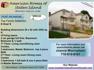 American Homes of Staten IslandBringing families home PORT RICHMOND $490,000 Two Family Detached 6 Over 6 Building dimensions 25 x 52 with 3250 sq. ft of living space. 2 car garage full finis. Basement Bedroom & ¾ bath 1st  Floor- Living room/Dining room Combo,  3 bedrooms, Master Bedroom  has 4 piece Bath 2nd Floor –Living room/ Dining room Combo 3 bedrooms 1 full bath & one 4 piece Bath in Master Bedroom For more information and appointments please call Joanna Miarrostami 718-810-8181 -Our Website- www.mystatenislandhomesforsale.com Office Address:  145 Beach Street SI NY 10304 