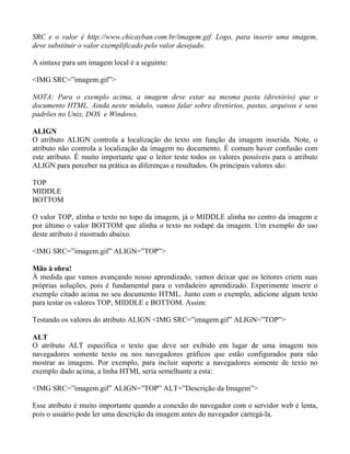 SRC e o valor é http://www.chicayban.com.br/imagem.gif. Logo, para inserir uma imagem, 
deve substituir o valor exemplificado pelo valor desejado. 
A sintaxe para um imagem local é a seguinte: 
<IMG SRC=”imagem.gif”> 
NOTA: Para o exemplo acima, a imagem deve estar na mesma pasta (diretório) que o 
documento HTML. Ainda neste módulo, vamos falar sobre diretórios, pastas, arquivos e seus 
padrões no Unix, DOS e Windows. 
ALIGN 
O atributo ALIGN controla a localização do texto em função da imagem inserida. Note, o 
atributo não controla a localização da imagem no documento. É comum haver confusão com 
este atributo. É muito importante que o leitor teste todos os valores possíveis para o atributo 
ALIGN para perceber na prática as diferenças e resultados. Os principais valores são: 
TOP 
MIDDLE 
BOTTOM 
O valor TOP, alinha o texto no topo da imagem, já o MIDDLE alinha no centro da imagem e 
por último o valor BOTTOM que alinha o texto no rodapé da imagem. Um exemplo do uso 
deste atributo é mostrado abaixo. 
<IMG SRC=”imagem.gif” ALIGN=”TOP”> 
Mão à obra! 
À medida que vamos avançando nosso aprendizado, vamos deixar que os leitores criem suas 
próprias soluções, pois é fundamental para o verdadeiro aprendizado. Experimente inserir o 
exemplo citado acima no seu documento HTML. Junto com o exemplo, adicione algum texto 
para testar os valores TOP, MIDDLE e BOTTOM. Assim: 
Testando os valores do atributo ALIGN <IMG SRC=”imagem.gif” ALIGN=”TOP”> 
ALT 
O atributo ALT especifica o texto que deve ser exibido em lugar de uma imagem nos 
navegadores somente texto ou nos navegadores gráficos que estão configurados para não 
mostrar as imagens. Por exemplo, para incluir suporte a navegadores somente de texto no 
exemplo dado acima, a linha HTML seria semelhante a esta: 
<IMG SRC=”imagem.gif” ALIGN=”TOP” ALT=”Descrição da Imagem”> 
Esse atributo é muito importante quando a conexão do navegador com o servidor web é lenta, 
pois o usuário pode ler uma descrição da imagem antes do navegador carregá-la. 
 
