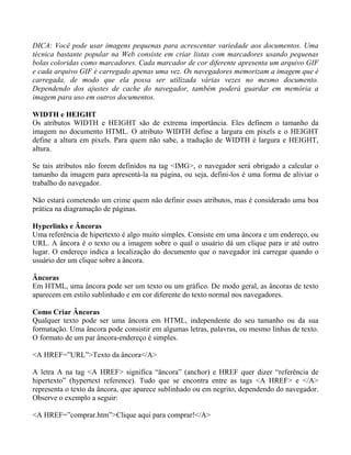 DICA: Você pode usar imagens pequenas para acrescentar variedade aos documentos. Uma 
técnica bastante popular na Web consiste em criar listas com marcadores usando pequenas 
bolas coloridas como marcadores. Cada marcador de cor diferente apresenta um arquivo GIF 
e cada arquivo GIF é carregado apenas uma vez. Os navegadores memorizam a imagem que é 
carregada, de modo que ela possa ser utilizada várias vezes no mesmo documento. 
Dependendo dos ajustes de cache do navegador, também poderá guardar em memória a 
imagem para uso em outros documentos. 
WIDTH e HEIGHT 
Os atributos WIDTH e HEIGHT são de extrema importância. Eles definem o tamanho da 
imagem no documento HTML. O atributo WIDTH define a largura em pixels e o HEIGHT 
define a altura em pixels. Para quem não sabe, a tradução de WIDTH é largura e HEIGHT, 
altura. 
Se tais atributos não forem definidos na tag <IMG>, o navegador será obrigado a calcular o 
tamanho da imagem para apresentá-la na página, ou seja, defini-los é uma forma de aliviar o 
trabalho do navegador. 
Não estará cometendo um crime quem não definir esses atributos, mas é considerado uma boa 
prática na diagramação de páginas. 
Hyperlinks e Âncoras 
Uma referência de hipertexto é algo muito simples. Consiste em uma âncora e um endereço, ou 
URL. A âncora é o texto ou a imagem sobre o qual o usuário dá um clique para ir até outro 
lugar. O endereço indica a localização do documento que o navegador irá carregar quando o 
usuário der um clique sobre a âncora. 
Âncoras 
Em HTML, uma âncora pode ser um texto ou um gráfico. De modo geral, as âncoras de texto 
aparecem em estilo sublinhado e em cor diferente do texto normal nos navegadores. 
Como Criar Âncoras 
Qualquer texto pode ser uma âncora em HTML, independente do seu tamanho ou da sua 
formatação. Uma âncora pode consistir em algumas letras, palavras, ou mesmo linhas de texto. 
O formato de um par âncora-endereço é simples. 
<A HREF=”URL”>Texto da âncora</A> 
A letra A na tag <A HREF> significa “âncora” (anchor) e HREF quer dizer “referência de 
hipertexto” (hypertext reference). Tudo que se encontra entre as tags <A HREF> e </A> 
representa o texto da âncora, que aparece sublinhado ou em negrito, dependendo do navegador. 
Observe o exemplo a seguir: 
<A HREF=”comprar.htm”>Clique aqui para comprar!</A> 
 
