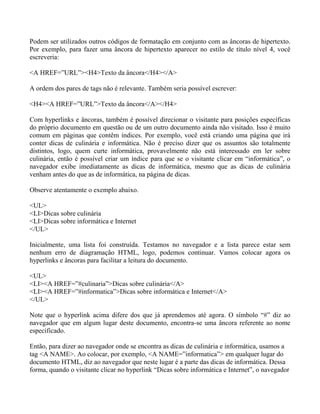 Podem ser utilizados outros códigos de formatação em conjunto com as âncoras de hipertexto. 
Por exemplo, para fazer uma âncora de hipertexto aparecer no estilo de título nível 4, você 
escreveria: 
<A HREF=”URL”><H4>Texto da âncora</H4></A> 
A ordem dos pares de tags não é relevante. Também seria possível escrever: 
<H4><A HREF=”URL”>Texto da âncora</A></H4> 
Com hyperlinks e âncoras, também é possível direcionar o visitante para posições específicas 
do próprio documento em questão ou de um outro documento ainda não visitado. Isso é muito 
comum em páginas que contêm índices. Por exemplo, você está criando uma página que irá 
conter dicas de culinária e informática. Não é preciso dizer que os assuntos são totalmente 
distintos, logo, quem curte informática, provavelmente não está interessado em ler sobre 
culinária, então é possível criar um índice para que se o visitante clicar em “informática”, o 
navegador exibe imediatamente as dicas de informática, mesmo que as dicas de culinária 
venham antes do que as de informática, na página de dicas. 
Observe atentamente o exemplo abaixo. 
<UL> 
<LI>Dicas sobre culinária 
<LI>Dicas sobre informática e Internet 
</UL> 
Inicialmente, uma lista foi construída. Testamos no navegador e a lista parece estar sem 
nenhum erro de diagramação HTML, logo, podemos continuar. Vamos colocar agora os 
hyperlinks e âncoras para facilitar a leitura do documento. 
<UL> 
<LI><A HREF=”#culinaria”>Dicas sobre culinária</A> 
<LI><A HREF=”#informatica”>Dicas sobre informática e Internet</A> 
</UL> 
Note que o hyperlink acima difere dos que já aprendemos até agora. O símbolo “#” diz ao 
navegador que em algum lugar deste documento, encontra-se uma âncora referente ao nome 
especificado. 
Então, para dizer ao navegador onde se encontra as dicas de culinária e informática, usamos a 
tag <A NAME>. Ao colocar, por exemplo, <A NAME=”informatica”> em qualquer lugar do 
documento HTML, diz ao navegador que neste lugar é a parte das dicas de informática. Dessa 
forma, quando o visitante clicar no hyperlink “Dicas sobre informática e Internet”, o navegador 
 