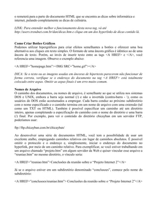 o remeterá para a parte do documento HTML que se encontra as dicas sobre informática e 
internet, pulando completamente as dicas de culinária. 
LINK: Para entender melhor o funcionamento desta nova tag, vá até 
http://users.trendnet.com.br/dan/dicas.htm e clique em um dos hyperlinks de dicas contido lá. 
Como Criar Botões Gráficos 
Podemos utilizar hipergráficos para criar efeitos semelhantes a botões e oferecer uma boa 
alternativa aos cliques em texto simples. O formato de uma âncora gráfica é idêntico ao de uma 
âncora de texto. Porém, ao invés de inserir texto entre as tags <A HREF> e </A>, você 
referencia uma imagem. Observe o exemplo abaixo: 
<A HREF=”homepage.htm”><IMG SRC=”home.gif”></A> 
DICA: Se o texto ou as imagens usadas em âncoras de hipertexto parecerem não funcionar de 
forma correta, verifique se o endereço do documento na tag <A HREF> está totalmente 
colocado entre aspas. Omitir as aspas finais é um erro muito comum. 
Nomes de Arquivo 
O caminho dos documentos, ou nomes de arquivo, é semelhante ao que se utiliza nos sistemas 
DOS e UNIX, embora a barra seja normal (/) e não a invertida (contra-barra - ), como os 
usuários do DOS estão acostumados a empregar. Cada barra conduz ao próximo subdiretório 
com o nome especificado e o caminho termina em um nome de arquivo com uma extensão (tal 
como um TXT ou HTML). Também é possível especificar um caminho até um diretório 
inteiro, apenas completando a especificação do caminho com o nome do diretório e uma barra 
(/) final. Por exemplo, para ver o conteúdo do diretório chicayban em um servidor FTP, 
poderíamos usar: 
ftp://ftp.chicayban.com.br/chicayban/ 
Ao desenvolver uma série de documentos HTML, você tem a possibilidade de usar um 
excelente atalho, empregando caminhos relativos em lugar de caminhos absolutos. É possível 
omitir o protocolo e o endereço e, simplesmente, iniciar o endereço do documento no 
hyperlink, por meio de um caminho relativo. Para exemplificar, se você estiver trabalhando em 
um arquivo chamado “projeto.htm” em algum servidor da Web e quiser vincular esse arquivo a 
“reuniao.htm” no mesmo diretório, o vínculo seria: 
<A HREF=”reuniao.htm”>Conclusões da reunião sobre o “Projeto Internet 2”</A> 
Já se o arquivo estiver em um subdiretório denominado “conclusoes”, comece pelo nome do 
subdiretório: 
<A HREF=”conclusoes/reuniao.htm”> Conclusões da reunião sobre o “Projeto Internet 2”</A> 
 