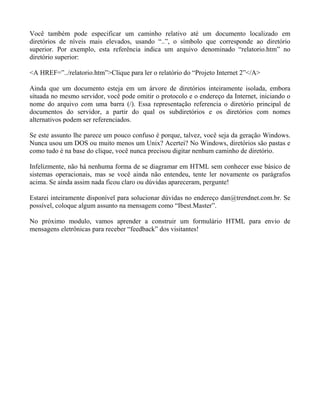 Você também pode especificar um caminho relativo até um documento localizado em 
diretórios de níveis mais elevados, usando “..”, o símbolo que corresponde ao diretório 
superior. Por exemplo, esta referência indica um arquivo denominado “relatorio.htm” no 
diretório superior: 
<A HREF=”../relatorio.htm”>Clique para ler o relatório do “Projeto Internet 2”</A> 
Ainda que um documento esteja em um árvore de diretórios inteiramente isolada, embora 
situada no mesmo servidor, você pode omitir o protocolo e o endereço da Internet, iniciando o 
nome do arquivo com uma barra (/). Essa representação referencia o diretório principal de 
documentos do servidor, a partir do qual os subdiretórios e os diretórios com nomes 
alternativos podem ser referenciados. 
Se este assunto lhe parece um pouco confuso é porque, talvez, você seja da geração Windows. 
Nunca usou um DOS ou muito menos um Unix? Acertei? No Windows, diretórios são pastas e 
como tudo é na base do clique, você nunca precisou digitar nenhum caminho de diretório. 
Infelizmente, não há nenhuma forma de se diagramar em HTML sem conhecer esse básico de 
sistemas operacionais, mas se você ainda não entendeu, tente ler novamente os parágrafos 
acima. Se ainda assim nada ficou claro ou dúvidas apareceram, pergunte! 
Estarei inteiramente disponível para solucionar dúvidas no endereço dan@trendnet.com.br. Se 
possível, coloque algum assunto na mensagem como “Ibest.Master”. 
No próximo modulo, vamos aprender a construir um formulário HTML para envio de 
mensagens eletrônicas para receber “feedback” dos visitantes! 
