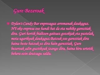   Dylan's Candy Bar enpresagaz arremanak daukaguz.
    NY-eko enpresa oso handi bat da eta nahiko gareztiak
    dira. Guri hortik bialtzen gaituez gozokiak eta pastelak,
    mota ugarikoak daukaguz.Batzuk oso gareztiak dira
    baina beste batzuk ez dira hain gareztiak. Gure
    bezeroak adin guztikoak izango dira, baina hiru urtetik
    behera ezin deutsagu saldu.
 