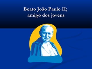Beato João Paulo II;
 amigo dos jovens
 