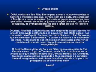    Oração oficial

   Ó Pai, enviaste o Teu Filho Eterno para salvar o mundo e escolheste
    homens e mulheres para que, por Ele, com Ele e nEle, proclamassem
    a Boa-Nova a todas as nações. Concede as graças necessárias para
    que brilhe no rosto de todos os jovens a alegria de serem, pela força
     do Espírito, os evangelizadores de que a Igreja precisa no Terceiro
                                   Milênio.
    Ó Cristo, Redentor da humanidade, Tua imagem de braços abertos no
     alto do Corcovado acolhe todos os povos. Em Tua oferta pascal, nos
    conduziste pelo Espírito Santo ao encontro filial com o Pai. Os jovens,
    que se alimentam da Eucaristia, Te ouvem na Palavra e Te encontram
      no irmão, necessitam de Tua infinita misericórdia para percorrer os
          caminhos do mundo como discípulos-missionários da nova
                               evangelização.
      Ó Espírito Santo, Amor do Pai e do Filho, com o esplendor da Tua
      Verdade e com o fogo do Teu Amor, envia Tua Luz sobre todos os
    jovens para que, impulsionados pela Jornada Mundial da Juventude,
      levem aos quatro cantos do mundo a fé, a esperança e a caridade,
     tornando-se grandes construtores da cultura da vida e da paz e os
                     protagonistas de um mundo novo.
                                    Amém!
 