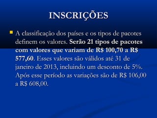 INSCRIÇÕES
   A classificação dos países e os tipos de pacotes
    definem os valores. Serão 21 tipos de pacotes
    com valores que variam de R$ 100,70 a R$
    577,60. Esses valores são válidos até 31 de
    janeiro de 2013, incluindo um desconto de 5%.
    Após esse período as variações são de R$ 106,00
    a R$ 608,00.
 