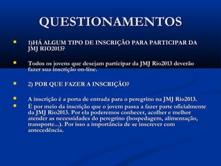 QUESTIONAMENTOS
   1)HÁ ALGUM TIPO DE INSCRIÇÃO PARA PARTICIPAR DA
    JMJ RIO2013?

   Todos os jovens que desejam participar da JMJ Rio2013 deverão
    fazer sua inscrição on-line.

   2) POR QUE FAZER A INSCRIÇÃO?

   A inscrição é a porta de entrada para o peregrino na JMJ Rio2013.
   É por meio da inscrição que o jovem passa a fazer parte oficialmente
    da JMJ Rio2013. Por ela poderemos conhecer, acolher e melhor
    atender as necessidades do peregrino (hospedagem, alimentação,
    transporte...). Por isso a importância de se inscrever com
    antecedência.
 