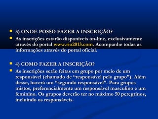    3) ONDE POSSO FAZER A INSCRIÇÃO?
   As inscrições estarão disponíveis on-line, exclusivamente
    através do portal www.rio2013.com. Acompanhe todas as
    informações através do portal oficial.

   4) COMO FAZER A INSCRIÇÃO?
   As inscrições serão feitas em grupo por meio de um
    responsável (chamado de “responsável pelo grupo”). Além
    desse, haverá um “segundo responsável”. Para grupos
    mistos, preferencialmente um responsável masculino e um
    feminino. Os grupos deverão ter no máximo 50 peregrinos,
    incluindo os responsáveis.
 