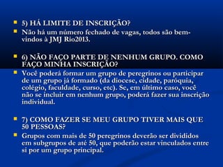    5) HÁ LIMITE DE INSCRIÇÃO?
   Não há um número fechado de vagas, todos são bem-
    vindos à JMJ Rio2013.

   6) NÃO FAÇO PARTE DE NENHUM GRUPO. COMO
    FAÇO MINHA INSCRIÇÃO?
   Você poderá formar um grupo de peregrinos ou participar
    de um grupo já formado (da diocese, cidade, paróquia,
    colégio, faculdade, curso, etc). Se, em último caso, você
    não se incluir em nenhum grupo, poderá fazer sua inscrição
    individual.

   7) COMO FAZER SE MEU GRUPO TIVER MAIS QUE
    50 PESSOAS?
   Grupos com mais de 50 peregrinos deverão ser divididos
    em subgrupos de até 50, que poderão estar vinculados entre
    si por um grupo principal.
 