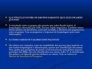    8) O VÍNCULO ENTRE OS GRUPOS GARANTE QUE ELES FICARÃO
    JUNTOS?

   A vinculação entre os grupos não garante que todos ficarão juntos. A
    hospedagem oferecida pelo COL será por região linguística. Também outros
    fatores podem ser decisórios, como por exemplo, a distância dos pagamentos
    entre os grupos. Veja as perguntas e respostas da hospedagem para mais
    informações.

   9) COMO SABER OS VALORES DOS PACOTES?

   Os valores tem variações, tanto da modalidade dos pacotes (que poderão ou
    não incluir hospedagem e alimentação), quanto por classificação dos países.
    Para ajudar que peregrinos de países economicamente mais pobres possam
    participar das JMJs, eles são classificados nas classes A,B e C. A classificação
    dos países e os tipos de pacotes definem os valores. Veja os valores no 
    Manual de Inscrição do Peregrino.
 