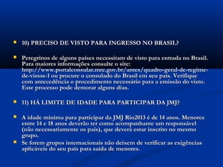    10) PRECISO DE VISTO PARA INGRESSO NO BRASIL?

   Peregrinos de alguns países necessitam de visto para entrada no Brasil.
    Para maiores informações consulte o site:
    http://www.portalconsular.mre.gov.br/antes/quadro-geral-de-regime-
    de-vistos-1 ou procure o consulado do Brasil em seu país. Verifique
    com antecedência o procedimento necessário para a emissão do visto.
    Este processo pode demorar alguns dias.

   11) HÁ LIMITE DE IDADE PARA PARTICIPAR DA JMJ?

   A idade mínima para participar da JMJ Rio2013 é de 14 anos. Menores
    entre 14 e 18 anos deverão ter como acompanhante um responsável
    (não necessariamente os pais), que deverá estar inscrito no mesmo
    grupo.
   Se forem grupos internacionais não deixem de verificar as exigências
    aplicáveis do seu país para saída de menores.
 