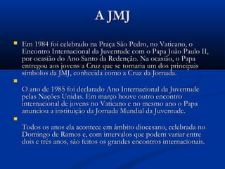 A JMJ
   Em 1984 foi celebrado na Praça São Pedro, no Vaticano, o
    Encontro Internacional da Juventude com o Papa João Paulo II,
    por ocasião do Ano Santo da Redenção. Na ocasião, o Papa
    entregou aos jovens a Cruz que se tornaria um dos principais
    símbolos da JMJ, conhecida como a Cruz da Jornada.

    O ano de 1985 foi declarado Ano Internacional da Juventude
    pelas Nações Unidas. Em março houve outro encontro
    internacional de jovens no Vaticano e no mesmo ano o Papa
    anunciou a instituição da Jornada Mundial da Juventude.

    Todos os anos ela acontece em âmbito diocesano, celebrada no
    Domingo de Ramos e, com intervalos que podem variar entre
    dois e três anos, são feitos os grandes encontros internacionais.
 