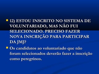    12) ESTOU INSCRITO NO SISTEMA DE
    VOLUNTARIADO, MAS NÃO FUI
    SELECIONADO. PRECISO FAZER
    NOVA INSCRIÇÃO PARA PARTICIPAR
    DA JMJ?
   Os candidatos ao voluntariado que não
    foram selecionados deverão fazer a inscrição
    como peregrinos.
 
