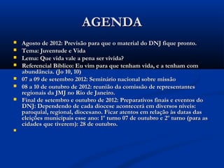 AGENDA
   Agosto de 2012: Previsão para que o material do DNJ fique pronto.
   Tema: Juventude e Vida 
   Lema: Que vida vale a pena ser vivida? 
   Referencial Bíblico: Eu vim para que tenham vida, e a tenham com
    abundância. (Jo 10, 10)
   07 a 09 de setembro 2012: Seminário nacional sobre missão
   08 a 10 de outubro de 2012: reunião da comissão de representantes
    regionais da JMJ no Rio de Janeiro.
   Final de setembro e outubro de 2012: Preparativos finais e eventos do
    DNJ: Dependendo de cada diocese acontecerá em diversos níveis:
    paroquial, regional, diocesano. Ficar atentos em relação às datas das
    eleições municipais esse ano: 1º turno 07 de outubro e 2º turno (para as
    cidades que tiverem): 28 de outubro.

 