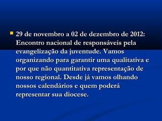    29 de novembro a 02 de dezembro de 2012:
    Encontro nacional de responsáveis pela
    evangelização da juventude. Vamos
    organizando para garantir uma qualitativa e
    por que não quantitativa representação de
    nosso regional. Desde já vamos olhando
    nossos calendários e quem poderá
    representar sua diocese.
 