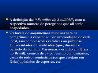    A definição das “Famílias de Acolhida”, com o
    respectivo número de peregrinos que ali serão
    hospedados.
   Os locais de alojamentos coletivos para os
    peregrinos e a capacidade de acomodação de cada
    local, tais como escolas católicas ou públicas,
    Universidades e Faculdades (que, durante o
    período da Semana Missionária estarão em férias
    no Brasil), centros de catequese ou comunitários,
    casas de retiro, seminários (os que estejam em
    férias), ginásios de esportes, etc.
 