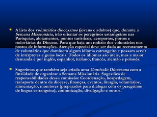    A lista dos voluntários diocesanos (jovens e adultos) que, durante a
    Semana Missionária, irão orientar os peregrinos estrangeiros nas
    Paróquias, alojamentos, pontos turísticos, aeroportos, portos e
    rodoviárias da Diocese. Para que haja um rodízio dos voluntários nos
    postos de informações. Atenção especial deve ser dada ao recrutamento
    de voluntários que dominem algum idioma estrangeiro e possam servir
    de intérpretes e guias locais. Todos os idiomas são úteis, mas a maior
    demanda é por inglês, espanhol, italiano, francês, alemão e polonês.

   Sugerimos que também seja criada uma Comissão Diocesana com a
    finalidade de organizar a Semana Missionária. Sugestões de
    responsabilidades dessa comissão: Coordenação, hospedagem,
    transporte dentro da diocese, finanças, eventos, liturgia, voluntários,
    alimentação, monitores (preparados para dialogar com os peregrinos
    de língua estrangeira), comunicação, divulgação e outros.
 