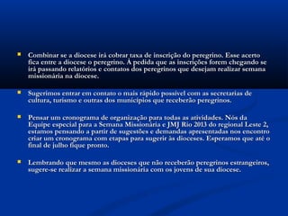    Combinar se a diocese irá cobrar taxa de inscrição do peregrino. Esse acerto
    fica entre a diocese o peregrino. À pedida que as inscrições forem chegando se
    irá passando relatórios e contatos dos peregrinos que desejam realizar semana
    missionária na diocese.

   Sugerimos entrar em contato o mais rápido possível com as secretarias de
    cultura, turismo e outras dos municípios que receberão peregrinos.

   Pensar um cronograma de organização para todas as atividades. Nós da
    Equipe especial para a Semana Missionária e JMJ Rio 2013 do regional Leste 2,
    estamos pensando a partir de sugestões e demandas apresentadas nos encontro
    criar um cronograma com etapas para sugerir às dioceses. Esperamos que até o
    final de julho fique pronto.

   Lembrando que mesmo as dioceses que não receberão peregrinos estrangeiros,
    sugere-se realizar a semana missionária com os jovens de sua diocese.
 